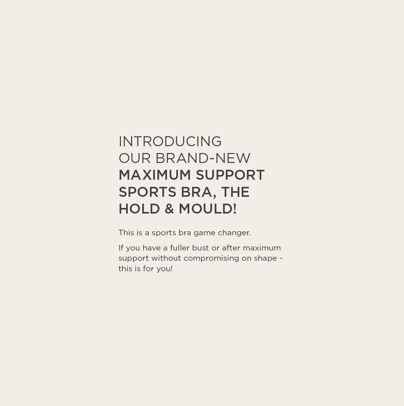 Introducing our brand new maximum support sports bra, the hold and mould! If you have a larger bust or after maximum support without compromising on shape, this is for you.